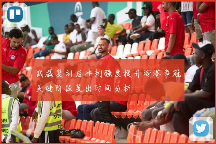 武磊复训后冲刺强度提升海港争冠关键阶段复出时间分析