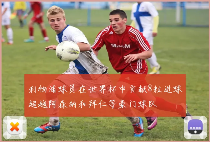 利物浦球员在世界杯中贡献8粒进球超越阿森纳和拜仁等豪门球队