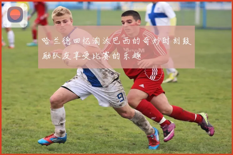 哈兰德回忆淘汰巴西的奇妙时刻鼓励队友享受比赛的乐趣