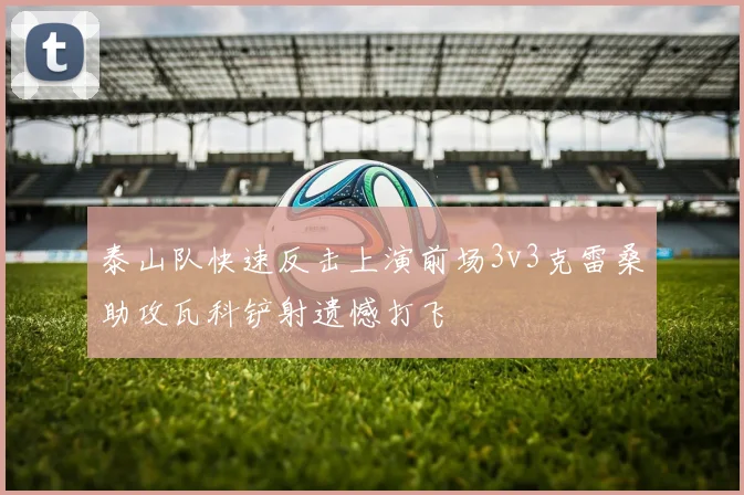 泰山队快速反击上演前场3v3克雷桑助攻瓦科铲射遗憾打飞