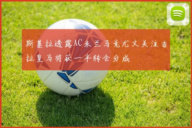 斯基拉透露AC米兰马竞尤文关注吉拉皇马将获一半转会分成