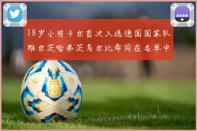 18岁小将卡尔首次入选德国国家队维尔茨哈弗茨乌尔比希同在名单中