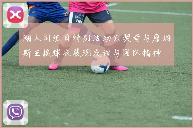 湖人训练日特别活动东契奇与詹姆斯互换球衣展现友谊与团队精神