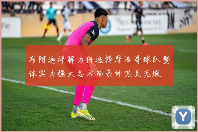 布阿迪详解为何选择摩洛哥球队整体实力强大各方面条件完美无瑕
