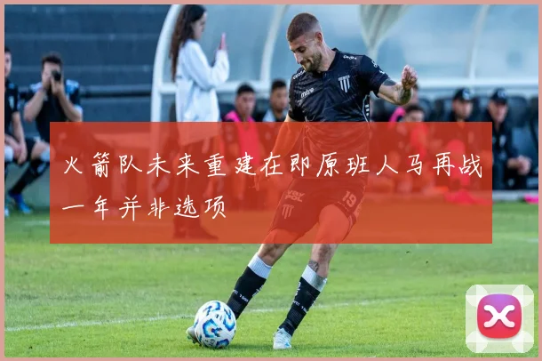 火箭队未来重建在即原班人马再战一年并非选项