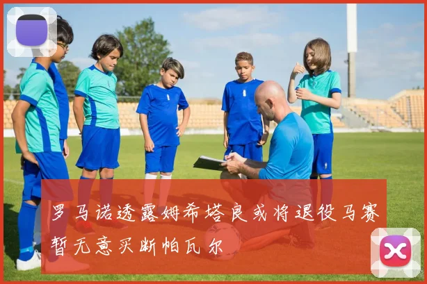 罗马诺透露姆希塔良或将退役马赛暂无意买断帕瓦尔
