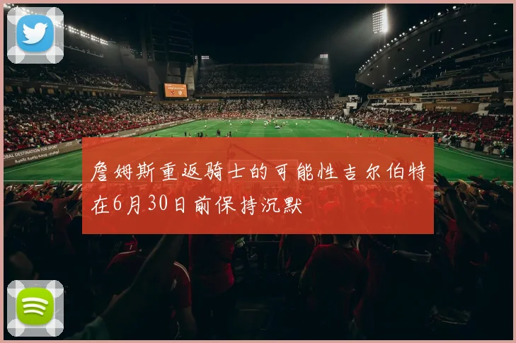 詹姆斯重返骑士的可能性吉尔伯特在6月30日前保持沉默