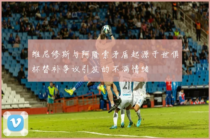 维尼修斯与阿隆索矛盾起源于世俱杯替补争议引发的不满情绪