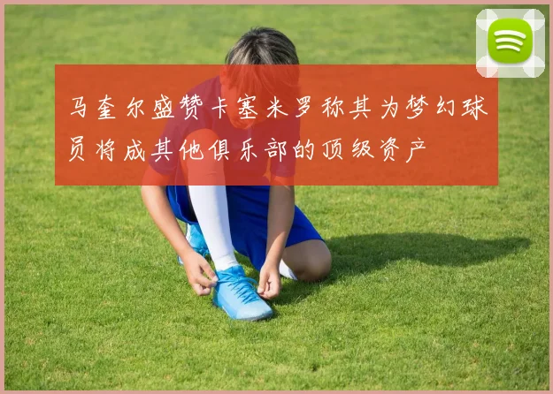 马奎尔盛赞卡塞米罗称其为梦幻球员将成其他俱乐部的顶级资产