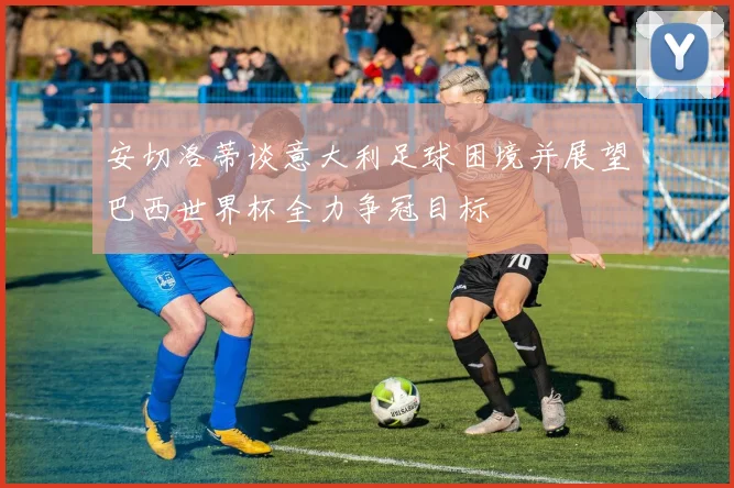 安切洛蒂谈意大利足球困境并展望巴西世界杯全力争冠目标