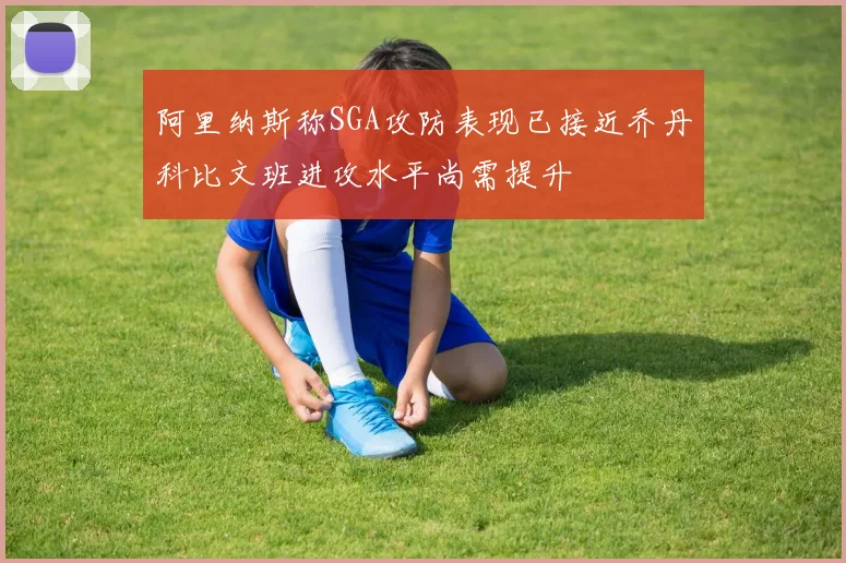阿里纳斯称SGA攻防表现已接近乔丹科比文班进攻水平尚需提升
