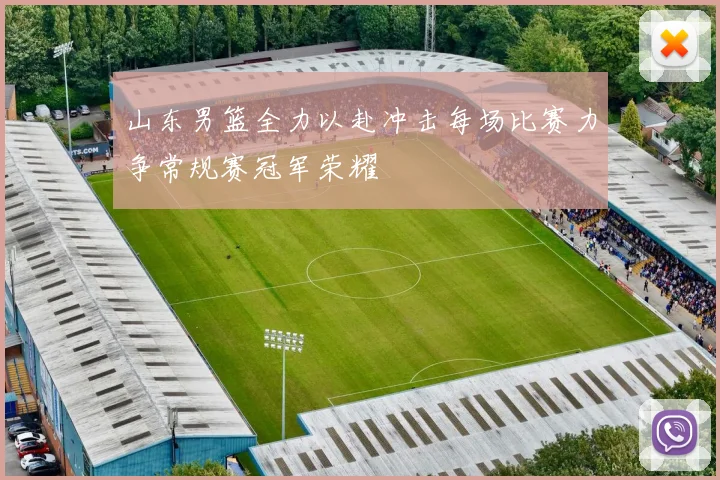 山东男篮全力以赴冲击每场比赛力争常规赛冠军荣耀