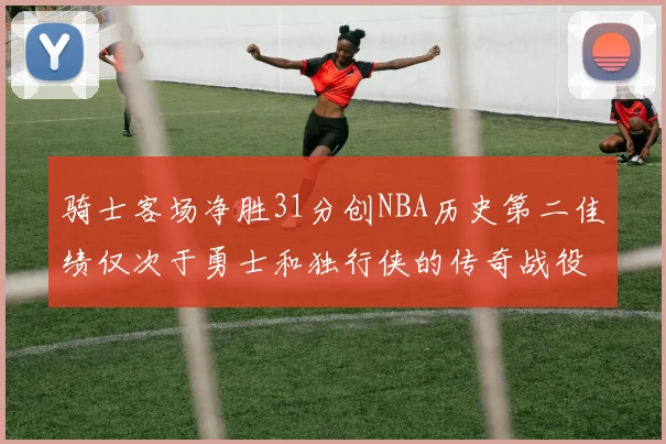 骑士客场净胜31分创NBA历史第二佳绩仅次于勇士和独行侠的传奇战役