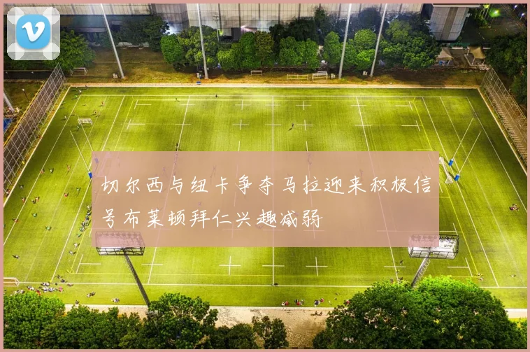 切尔西与纽卡争夺马拉迎来积极信号布莱顿拜仁兴趣减弱