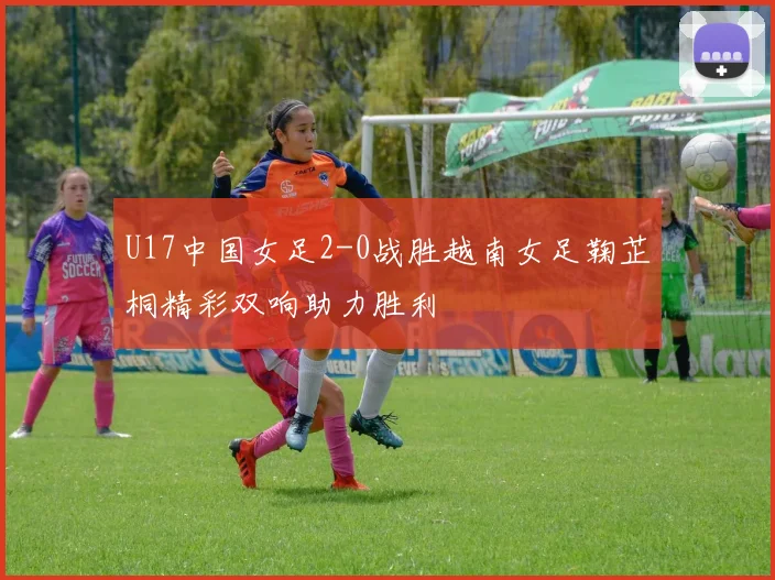 U17中国女足2-0战胜越南女足鞠芷桐精彩双响助力胜利